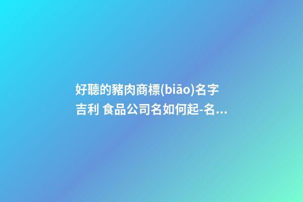 好聽的豬肉商標(biāo)名字吉利 食品公司名如何起-名學(xué)網(wǎng)-第1張-公司起名-玄機(jī)派